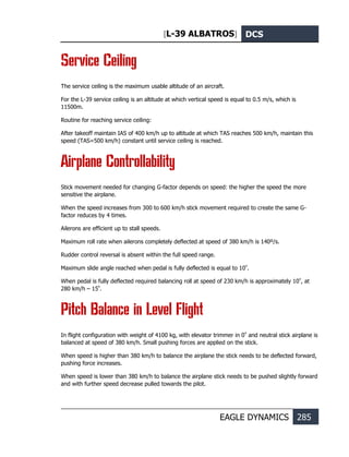 [L-39 ALBATROS] DCS
EAGLE DYNAMICS 285
Service Ceiling
The service ceiling is the maximum usable altitude of an aircraft.
For the L-39 service ceiling is an altitude at which vertical speed is equal to 0.5 m/s, which is
11500m.
Routine for reaching service ceiling:
After takeoff maintain IAS of 400 km/h up to altitude at which TAS reaches 500 km/h, maintain this
speed (TAS=500 km/h) constant until service ceiling is reached.
Airplane Controllability
Stick movement needed for changing G-factor depends on speed: the higher the speed the more
sensitive the airplane.
When the speed increases from 300 to 600 km/h stick movement required to create the same G-
factor reduces by 4 times.
Ailerons are efficient up to stall speeds.
Maximum roll rate when ailerons completely deflected at speed of 380 km/h is 140º/s.
Rudder control reversal is absent within the full speed range.
Maximum slide angle reached when pedal is fully deflected is equal to 10º
.
When pedal is fully deflected required balancing roll at speed of 230 km/h is approximately 10º
, at
280 km/h – 15º
.
Pitch Balance in Level Flight
In flight configuration with weight of 4100 kg, with elevator trimmer in 0º
and neutral stick airplane is
balanced at speed of 380 km/h. Small pushing forces are applied on the stick.
When speed is higher than 380 km/h to balance the airplane the stick needs to be deflected forward,
pushing force increases.
When speed is lower than 380 km/h to balance the airplane stick needs to be pushed slightly forward
and with further speed decrease pulled towards the pilot.
 