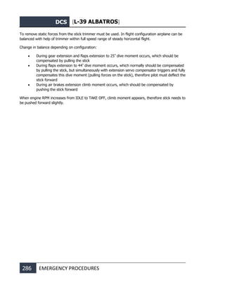 DCS [L-39 ALBATROS]
286 EMERGENCY PROCEDURES
To remove static forces from the stick trimmer must be used. In flight configuration airplane can be
balanced with help of trimmer within full speed range of steady horizontal flight.
Change in balance depending on configuration:
• During gear extension and flaps extension to 25º
dive moment occurs, which should be
compensated by pulling the stick
• During flaps extension to 44º
dive moment occurs, which normally should be compensated
by pulling the stick, but simultaneously with extension servo compensator triggers and fully
compensates this dive moment (pulling forces on the stick), therefore pilot must deflect the
stick forward
• During air brakes extension climb moment occurs, which should be compensated by
pushing the stick forward
When engine RPM increases from IDLE to TAKE OFF, climb moment appears, therefore stick needs to
be pushed forward slightly.
 
