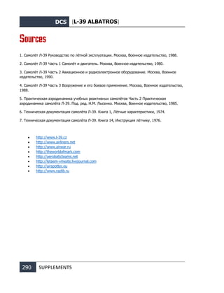 DCS [L-39 ALBATROS]
290 SUPPLEMENTS
Sources
1. Самолёт Л-39 Руководство по лётной эксплуатации. Москва, Военное издательство, 1988.
2. Самолёт Л-39 Часть 1 Самолёт и двигатель. Москва, Военное издательство, 1980.
3. Самолёт Л-39 Часть 2 Авиационное и радиоэлектронное оборудование. Москва, Военное
издательство, 1990.
4. Самолёт Л-39 Часть 3 Вооружение и его боевое применение. Москва, Военное издательство,
1988.
5. Практическая аэродинамика учебных реактивных самолётов Часть 2 Практическая
аэродинамика самолёта Л-39. Под. ред. Н.М. Лысенко. Москва, Военное издательство, 1985.
6. Техническая документация самолёта Л-39. Книга 1, Лётные характеристики, 1974.
7. Техническая документация самолёта Л-39. Книга 14, Инструкция лётчику, 1976.
• http://www.l-39.cz
• http://www.airliners.net
• http://www.airwar.ru
• http://theworldofmark.com
• http://aerobaticteams.net
• http://letaem-vmeste.livejournal.com
• http://airspotter.eu
• http://www.razlib.ru
 