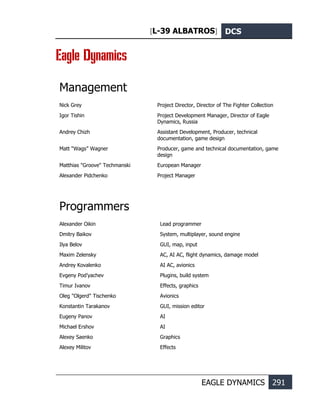 [L-39 ALBATROS] DCS
EAGLE DYNAMICS 291
Eagle Dynamics
Management
Nick Grey Project Director, Director of The Fighter Collection
Igor Tishin Project Development Manager, Director of Eagle
Dynamics, Russia
Andrey Chizh Assistant Development, Producer, technical
documentation, game design
Matt “Wags” Wagner Producer, game and technical documentation, game
design
Matthias "Groove" Techmanski European Manager
Alexander Pidchenko Project Manager
Programmers
Alexander Oikin Lead programmer
Dmitry Baikov System, multiplayer, sound engine
Ilya Belov GUI, map, input
Maxim Zelensky AC, AI AC, flight dynamics, damage model
Andrey Kovalenko AI AC, avionics
Evgeny Pod’yachev Plugins, build system
Timur Ivanov Effects, graphics
Oleg "Olgerd" Tischenko Avionics
Konstantin Tarakanov GUI, mission editor
Eugeny Panov AI
Michael Ershov AI
Alexey Saenko Graphics
Alexey Militov Effects
 