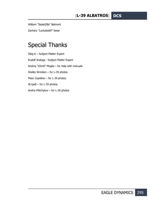 [L-39 ALBATROS] DCS
EAGLE DYNAMICS 295
William "SkateZilla" Belmont
Zachary "Luckybob9" Sesar
Special Thanks
Oleg K – Subject Matter Expert
Rudolf Andoga - Subject Matter Expert
Andrey “d3m0” Mogila – for help with manuals
Shelby Stricklen – for L-39 photos
Макс Скрябин – for L-39 photos
Ястреб – for L-39 photos
Andriy Pilschykov – for L-39 photos
 