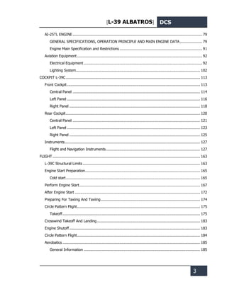 [L-39 ALBATROS] DCS
3
AI-25TL ENGINE .................................................................................................................... 79
GENERAL SPECIFICATIONS, OPERATION PRINCIPLE AND MAIN ENGINE DATA .................... 79
Engine Main Specification and Restrictions .......................................................................... 91
Aviation Equipment ................................................................................................................ 92
Electrical Equipment .......................................................................................................... 92
Lighting System............................................................................................................... 102
COCKPIT L-39С ........................................................................................................................ 113
Front Cockpit....................................................................................................................... 113
Central Panel .................................................................................................................. 114
Left Panel ....................................................................................................................... 116
Right Panel ..................................................................................................................... 118
Rear Cockpit........................................................................................................................ 120
Central Panel .................................................................................................................. 121
Left Panel ....................................................................................................................... 123
Right Panel ..................................................................................................................... 125
Instruments......................................................................................................................... 127
Flight and Navigation Instruments.................................................................................... 127
FLIGHT.................................................................................................................................... 163
L-39С Structural Limits ......................................................................................................... 163
Engine Start Preparation....................................................................................................... 165
Cold start........................................................................................................................ 165
Perform Engine Start............................................................................................................ 167
After Engine Start ................................................................................................................ 172
Preparing For Taxiing And Taxiing......................................................................................... 174
Circle Pattern Flight.............................................................................................................. 175
Takeoff........................................................................................................................... 175
Crosswind Takeoff And Landing ............................................................................................ 183
Engine Shutoff..................................................................................................................... 183
Circle Pattern Flight.............................................................................................................. 184
Aerobatics ........................................................................................................................... 185
General Information ........................................................................................................ 185
 