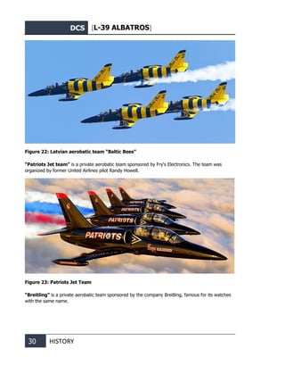 DCS [L-39 ALBATROS]
30 HISTORY
Figure 22: Latvian aerobatic team “Baltic Bees”
“Patriots Jet team” is a private aerobatic team sponsored by Fry's Electronics. The team was
organized by former United Airlines pilot Randy Howell.
Figure 23: Patriots Jet Team
“Breitling” is a private aerobatic team sponsored by the company Breitling, famous for its watches
with the same name.
 