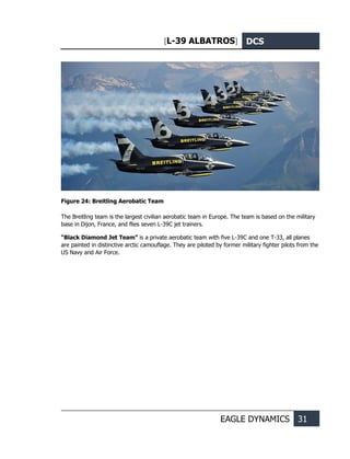 [L-39 ALBATROS] DCS
EAGLE DYNAMICS 31
Figure 24: Breitling Aerobatic Team
The Breitling team is the largest civilian aerobatic team in Europe. The team is based on the military
base in Dijon, France, and flies seven L-39С jet trainers.
“Black Diamond Jet Team” is a private aerobatic team with five L-39С and one T-33, all planes
are painted in distinctive arctic camouflage. They are piloted by former military fighter pilots from the
US Navy and Air Force.
 