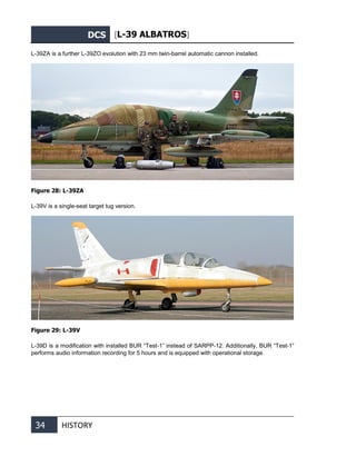 DCS [L-39 ALBATROS]
34 HISTORY
L-39ZA is a further L-39ZO evolution with 23 mm twin-barrel automatic cannon installed.
Figure 28: L-39ZA
L-39V is a single-seat target tug version.
Figure 29: L-39V
L-39D is a modification with installed BUR “Test-1” instead of SARPP-12. Additionally, BUR “Test-1”
performs audio information recording for 5 hours and is equipped with operational storage.
 