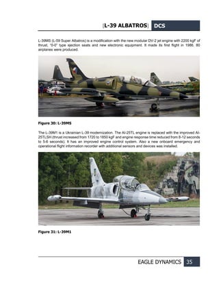 [L-39 ALBATROS] DCS
EAGLE DYNAMICS 35
L-39MS (L-59 Super Albatros) is a modification with the new modular DV-2 jet engine with 2200 kgF of
thrust, “0-0” type ejection seats and new electronic equipment. It made its first flight in 1986. 80
airplanes were produced.
Figure 30: L-39MS
The L-39M1 is a Ukrainian L-39 modernization. The AI-25TL engine is replaced with the improved AI-
25TLSH (thrust increased from 1720 to 1850 kgF and engine response time reduced from 8-12 seconds
to 5-6 seconds). It has an improved engine control system. Also a new onboard emergency and
operational flight information recorder with additional sensors and devices was installed.
Figure 31: L-39M1
 