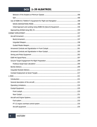 DCS [L-39 ALBATROS]
4 HISTORY
Behavior of the Airplane at Minimum Speeds .....................................................................186
Spin ................................................................................................................................186
Use of RSBN-5S (“ISKRA-K”) Equipment for Flight and Navigation ...........................................188
NAVIG (NAVIGATION) MODE............................................................................................188
Initial Approach and Landing Using RSBN-5S (Iskra-K) Equipment ......................................190
Approaching Airfield Using RKL-41.........................................................................................194
COMBAT EMPLOYMENT .............................................................................................................197
Aircraft Armament ................................................................................................................197
Bomb Armament..............................................................................................................197
Unguided Weapon............................................................................................................198
Guided Missile Weapon.....................................................................................................199
Armament Controls and Signalization in Front Cockpit.............................................................201
Armament Controls and Signalization in Rear Cockpit..............................................................202
Aiming and Photo Equipment ................................................................................................203
ESKR-46 Signal Flares...........................................................................................................207
Ground Target Engagement Pre-flight Preparation..................................................................209
Fictitious target base calculation .......................................................................................209
Вombs Delivery ....................................................................................................................209
Unguided Rockets Delivery....................................................................................................213
Сombat Employment at Aerial Targets ...................................................................................217
L-39ZA .....................................................................................................................................221
Introduction .........................................................................................................................221
General description of the aircraft..........................................................................................221
Operating Limitations............................................................................................................224
Cockpit Equipment................................................................................................................225
Front cockpit....................................................................................................................225
Rear Cockpit ....................................................................................................................231
Aircraft and Engine Systems..................................................................................................232
Fuel system .....................................................................................................................232
PT-12 engine overheat control system...............................................................................235
Aircraft equipment ...........................................................................................................235
 