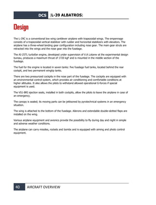 DCS [L-39 ALBATROS]
40 AIRCRAFT OVERVIEW
Design
The L-39С is a conventional low wing cantilever airplane with trapezoidal wings. The empennage
consists of a trapezoidal vertical stabilizer with rudder and horizontal stabilizers with elevators. The
airplane has a three-wheel landing gear configuration including nose gear. The main gear struts are
retracted into the wings and the nose gear into the fuselage.
The AI-25TL turbofan engine, developed under supervision of V.A Lotarev at the experimental design
bureau, produces a maximum thrust of 1720 kgF and is mounted in the middle section of the
fuselage.
The fuel for the engine is located in seven tanks: five fuselage fuel tanks, located behind the rear
cockpit, and two permanent wingtip tanks.
There are two pressurized cockpits in the nose part of the fuselage. The cockpits are equipped with
an environmental control system, which provides air conditioning and comfortable conditions at
higher altitudes. It also allows the pilots to withstand allowed operational G-forces if special
equipment is used.
The VS1-BRI ejection seats, installed in both cockpits, allow the pilots to leave the airplane in case of
an emergency.
The canopy is sealed; its moving parts can be jettisoned by pyrotechnical systems in an emergency
situation.
The wing is attached to the bottom of the fuselage. Ailerons and extendable double-slotted flaps are
installed on the wing.
Various airplane equipment and avionics provide the possibility to fly during day and night in simple
and adverse weather conditions.
The airplane can carry missiles, rockets and bombs and is equipped with aiming and photo control
equipment.
 