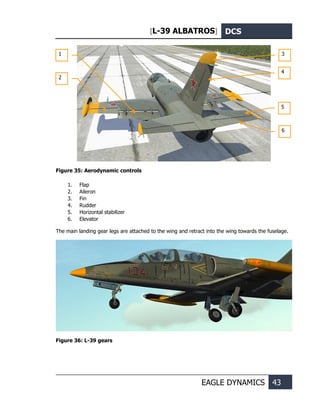 [L-39 ALBATROS] DCS
EAGLE DYNAMICS 43
Figure 35: Aerodynamic controls
1. Flap
2. Aileron
3. Fin
4. Rudder
5. Horizontal stabilizer
6. Elevator
The main landing gear legs are attached to the wing and retract into the wing towards the fuselage.
Figure 36: L-39 gears
1
2
3
4
5
6
 