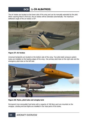 DCS [L-39 ALBATROS]
44 AIRCRAFT OVERVIEW
The air brakes are located on the lower side of the wing and can be manually extended by the pilot.
When reaching Мach 0.78±0.02, the air brakes will be extended automatically. The maximum
deflection angle of the air brakes is 55°.
Figure 37: Air brakes
Universal hardpoints are located on the bottom side of the wing. Two pitot-static pressure system
tubes are installed on the leading edges of the wing - the primary pitot tube on the right side and the
emergency pitot tube on the left side.
Figure 38: Pylon, pitot tube and wingtip tank
Permanent (non-removable) fuel tanks with a capacity of 100 liters each are mounted on the
wingtips. Landing and taxi lights are installed in the nose parts of the tanks.
 
