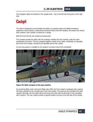 [L-39 ALBATROS] DCS
EAGLE DYNAMICS 45
The navigation lights are located on the wingtip tanks - red on the left side and green on the right
side.
Cockpit
The cabin is designed to accommodate two pilots, two ejection seats and related emergency
equipment, various blocks, components and devices that control the airplane, the engine and various
other systems. Each cockpit is covered by a canopy.
Both the front and the rear cockpit are pressurized.
The canopies provide the pilots with the necessary visibility from the cockpits, make the cabin
aerodynamic and seal it. The two canopies together consist of four parts: windshield, an openable
part of the front cockpit, mid-panel and openable part of rear cockpit.
An anti-icing system is installed on the airplane to prevent icing of the windshield.
Figure 39: Both canopies in the open position
For practicing flight under instrument flight rules (IFR), the front cockpit is equipped with a special
IFR hood, attached to the movable part of the front cockpit. The hood can be controlled from both
cockpits. Normally, the front pilot raises and lowers the hood with his left hand (in this simulation
with a button). The rear cockpit contains a special handle to do this on the left side of the cockpit.
 