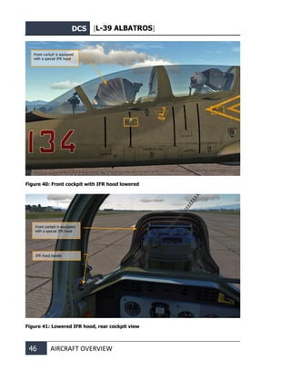 DCS [L-39 ALBATROS]
46 AIRCRAFT OVERVIEW
Figure 40: Front cockpit with IFR hood lowered
Figure 41: Lowered IFR hood, rear cockpit view
Front cockpit is equipped
with a special IFR hood
IFR hood handle
Front cockpit is equipped
with a special IFR hood
 