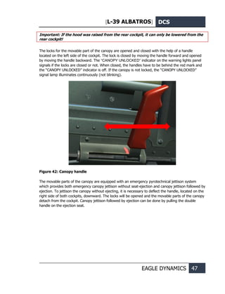 [L-39 ALBATROS] DCS
EAGLE DYNAMICS 47
Important: If the hood was raised from the rear cockpit, it can only be lowered from the
rear cockpit!
The locks for the movable part of the canopy are opened and closed with the help of a handle
located on the left side of the cockpit. The lock is closed by moving the handle forward and opened
by moving the handle backward. The “CANOPY UNLOCKED” indicator on the warning lights panel
signals if the locks are closed or not. When closed, the handles have to be behind the red mark and
the “CANOPY UNLOCKED” indicator is off. If the canopy is not locked, the “CANOPY UNLOCKED”
signal lamp illuminates continuously (not blinking).
Figure 42: Canopy handle
The movable parts of the canopy are equipped with an emergency pyrotechnical jettison system
which provides both emergency canopy jettison without seat-ejection and canopy jettison followed by
ejection. To jettison the canopy without ejecting, it is necessary to deflect the handle, located on the
right side of both cockpits, downward. The locks will be opened and the movable parts of the canopy
detach from the cockpit. Canopy jettison followed by ejection can be done by pulling the double
handle on the ejection seat.
 