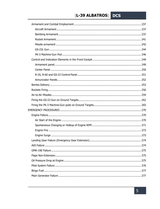 [L-39 ALBATROS] DCS
5
Armament and Combat Employment ..................................................................................... 237
Aircraft Armament........................................................................................................... 237
Bombing Armament......................................................................................................... 237
Rocket Armament............................................................................................................ 241
Missile armament ............................................................................................................ 242
GS-23L Gun .................................................................................................................... 244
PK-3 Machine-Gun Pod .................................................................................................... 246
Control and Indication Elements in the Front Cockpit ............................................................. 249
Armament panel.............................................................................................................. 249
Center Panel ................................................................................................................... 250
R-3S, R-60 and GS-23 Control Panel................................................................................. 251
Annunciator Panels.......................................................................................................... 252
Bombs Delivery.................................................................................................................... 253
Rockets Firing...................................................................................................................... 256
Air-to-Air Missiles ................................................................................................................. 259
Firing the GS-23 Gun on Ground Targets............................................................................... 262
Firing the PK-3 Machine-Gun pods on Ground Targets............................................................ 265
EMERGENCY PROCEDURES....................................................................................................... 270
Engine Failure...................................................................................................................... 270
Air Start of the Engine ..................................................................................................... 270
Spontaneous Changing or Holdup of Engine RPM .............................................................. 271
Engine Fire ..................................................................................................................... 273
Engine Surge .................................................................................................................. 273
Landing Gear Failure (Emergency Gear Extension) ................................................................. 274
ADI Failure .......................................................................................................................... 274
GMK-1AE Failure.................................................................................................................. 275
Flaps Non-Extension............................................................................................................. 275
Oil Pressure Drop at Engine.................................................................................................. 275
Pitot System Failure ............................................................................................................. 276
Bingo Fuel ........................................................................................................................... 277
Main Generator Failure......................................................................................................... 277
 