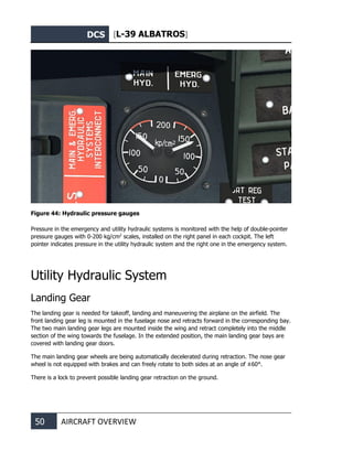 DCS [L-39 ALBATROS]
50 AIRCRAFT OVERVIEW
Figure 44: Hydraulic pressure gauges
Pressure in the emergency and utility hydraulic systems is monitored with the help of double-pointer
pressure gauges with 0-200 kg/cm2
scales, installed on the right panel in each cockpit. The left
pointer indicates pressure in the utility hydraulic system and the right one in the emergency system.
Utility Hydraulic System
Landing Gear
The landing gear is needed for takeoff, landing and maneuvering the airplane on the airfield. The
front landing gear leg is mounted in the fuselage nose and retracts forward in the corresponding bay.
The two main landing gear legs are mounted inside the wing and retract completely into the middle
section of the wing towards the fuselage. In the extended position, the main landing gear bays are
covered with landing gear doors.
The main landing gear wheels are being automatically decelerated during retraction. The nose gear
wheel is not equipped with brakes and can freely rotate to both sides at an angle of ±60°.
There is a lock to prevent possible landing gear retraction on the ground.
 