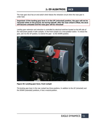 [L-39 ALBATROS] DCS
EAGLE DYNAMICS 51
The nose gear strut has an end switch which blocks the retraction circuit when the nose gear is
under load.
Important: If the landing gear lever is in the UP (retracted) position, the gear will not be
retracted while on the ground, but during takeoff, after the nose wheel is lifted, the strut
will become unloaded and the nose gear will be retracted!
Landing gear extension and retraction is controlled by electrical switches located on the left side of
the instrument panels in both cockpits. In the front cockpit it is a two-position switch. To retract the
gear, set it to the UP position, to extend the gear - to the DOWN position.
Figure 45: Landing gear lever, front cockpit
The landing gear lever in the rear cockpit has three positions. In addition to the UP (retracted) and
the DOWN (extended) positions, it has a neutral position.
 