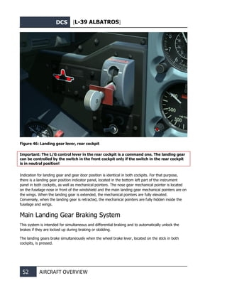 DCS [L-39 ALBATROS]
52 AIRCRAFT OVERVIEW
Figure 46: Landing gear lever, rear cockpit
Important: The L/G control lever in the rear cockpit is a command one. The landing gear
can be controlled by the switch in the front cockpit only if the switch in the rear cockpit
is in neutral position!
Indication for landing gear and gear door position is identical in both cockpits. For that purpose,
there is a landing gear position indicator panel, located in the bottom left part of the instrument
panel in both cockpits, as well as mechanical pointers. The nose gear mechanical pointer is located
on the fuselage nose in front of the windshield and the main landing gear mechanical pointers are on
the wings. When the landing gear is extended, the mechanical pointers are fully elevated.
Conversely, when the landing gear is retracted, the mechanical pointers are fully hidden inside the
fuselage and wings.
Main Landing Gear Braking System
This system is intended for simultaneous and differential braking and to automatically unlock the
brakes if they are locked up during braking or skidding.
The landing gears brake simultaneously when the wheel brake lever, located on the stick in both
cockpits, is pressed.
 