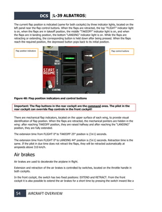 DCS [L-39 ALBATROS]
54 AIRCRAFT OVERVIEW
The current flap position is indicated (same for both cockpits) by three indicator lights, located on the
left panel near the flap control buttons. When the flaps are retracted, the top “FLIGHT” indicator light
is on, when the flaps are in takeoff position, the middle “TAKEOFF” indicator light is on, and when
the flaps are in landing position, the bottom “LANDING” indicator light is on. While the flaps are
retracting or extending, the corresponding button is held down after being pressed. When the flaps
reach the required position, the depressed button pops back to its initial position.
Figure 48: Flap position indicators and control buttons
Important: The flap buttons in the rear cockpit are the command ones. The pilot in the
rear cockpit can override flap controls in the front cockpit!
There are mechanical flap indicators, located on the upper surface of each wing, to provide visual
identification of flap position. When the flaps are retracted, the mechanical pointers are hidden in the
wing: after reaching TAKEOFF position, they are raised halfway and after reaching the “LANDING”
position, they are fully extended.
The extension time from FLIGHT 0° to TAKEOFF 25° position is (3±1) seconds.
The extension time from FLIGHT 0° to LANDING 44° position is (5±1) seconds. Retraction time is the
same. If the pilot in due time does not retract the flaps, they will be retracted automatically at
airspeeds above 310 km/h.
Air brakes
Air brakes are used to decelerate the airplane in flight.
Extension and retraction of the air brakes is controlled by switches, located on the throttle handle in
both cockpits.
In the front cockpit, the switch has two fixed positions: EXTEND and RETRACT. From the front
cockpit it is also possible to extend the air brakes for a short time by pressing the switch inward like a
Flap position indicators Flap control buttons
 