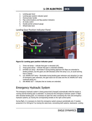 [L-39 ALBATROS] DCS
EAGLE DYNAMICS 57
1. Landing gear lever
2. Landing gear position indicator panel
3. Parking brake handle
4. Flap control buttons and flap position indicators
5. Air brake switch
6. Double-pointer pressure gauge
7. Wheel brake lever
Landing Gear Position Indicator Panel
Figure 52: Landing gear position indicator panel
1. Three red lamps – indicate that gear is retracted (UP).
2. Three green lamps – indicate that gear is extended (DOWN).
3. EXTEND U/C lamp – illuminates if during landing approach the flaps are extended to
landing position, but the gears are still retracted (when this lamp is on, an aural warning
horn is heard)
4. U/C DOORS OUT lamp – illuminates during landing gear extension and retraction (in case
of emergency gear extension, the gear doors do not close and the UC DOORS OUT lamp
continues being on)
5. AIR BRAKE OUT – indicates that air brakes are extended.
Emergency Hydraulic System
The emergency hydraulic system is being pressurized (charged) automatically while the engine is
running and the landing gear is extended. To pressurize the emergency hydraulic system in flight
with retracted landing gear, it is necessary to open the valve connecting the main and emergency
hydraulic systems, by moving the corresponding handle on the right control panel.
During flight, it is necessary to check the emergency system pressure periodically and, if needed,
pressurize it to 150 kg/cm2
by moving the valve lever, connecting both systems, backwards. Landing
1
2
3
4
5
 