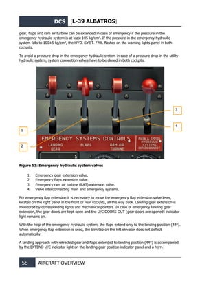 DCS [L-39 ALBATROS]
58 AIRCRAFT OVERVIEW
gear, flaps and ram air turbine can be extended in case of emergency if the pressure in the
emergency hydraulic system is at least 105 kg/cm2
. If the pressure in the emergency hydraulic
system falls to 100±5 kg/cm2
, the HYD. SYST. FAIL flashes on the warning lights panel in both
cockpits.
To avoid a pressure drop in the emergency hydraulic system in case of a pressure drop in the utility
hydraulic system, system connection valves have to be closed in both cockpits.
Figure 53: Emergency hydraulic system valves
1. Emergency gear extension valve.
2. Emergency flaps extension valve.
3. Emergency ram air turbine (RAT) extension valve.
4. Valve interconnecting main and emergency systems.
For emergency flap extension it is necessary to move the emergency flap extension valve lever,
located on the right panel in the front or rear cockpits, all the way back. Landing gear extension is
monitored by corresponding lights and mechanical pointers. In case of emergency landing gear
extension, the gear doors are kept open and the U/C DOORS OUT (gear doors are opened) indicator
light remains on.
With the help of the emergency hydraulic system, the flaps extend only to the landing position (44°).
When emergency flap extension is used, the trim tab on the left elevator does not deflect
automatically.
A landing approach with retracted gear and flaps extended to landing position (44°) is accompanied
by the EXTEND U/C indicator light on the landing gear position indicator panel and a horn.
1
2
3
4
 