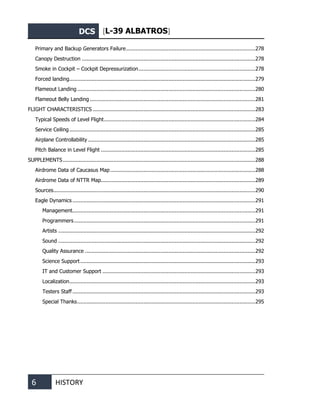 DCS [L-39 ALBATROS]
6 HISTORY
Primary and Backup Generators Failure..................................................................................278
Canopy Destruction ..............................................................................................................278
Smoke in Cockpit – Cockpit Depressurization..........................................................................278
Forced landing......................................................................................................................279
Flameout Landing.................................................................................................................280
Flameout Belly Landing .........................................................................................................281
FLIGHT CHARACTERISTICS .......................................................................................................283
Typical Speeds of Level Flight................................................................................................284
Service Ceiling......................................................................................................................285
Airplane Controllability ..........................................................................................................285
Pitch Balance in Level Flight ..................................................................................................285
SUPPLEMENTS..........................................................................................................................288
Airdrome Data of Caucasus Map............................................................................................288
Airdrome Data of NTTR Map..................................................................................................289
Sources................................................................................................................................290
Eagle Dynamics ....................................................................................................................291
Management....................................................................................................................291
Programmers...................................................................................................................291
Artists .............................................................................................................................292
Sound .............................................................................................................................292
Quality Assurance ............................................................................................................292
Science Support...............................................................................................................293
IT and Customer Support .................................................................................................293
Localization......................................................................................................................293
Testers Staff....................................................................................................................293
Special Thanks.................................................................................................................295
 
