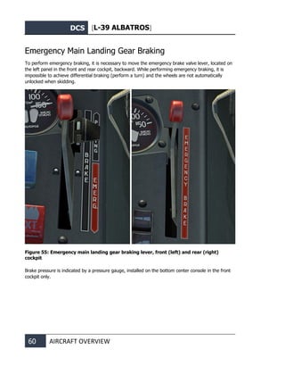 DCS [L-39 ALBATROS]
60 AIRCRAFT OVERVIEW
Emergency Main Landing Gear Braking
To perform emergency braking, it is necessary to move the emergency brake valve lever, located on
the left panel in the front and rear cockpit, backward. While performing emergency braking, it is
impossible to achieve differential braking (perform a turn) and the wheels are not automatically
unlocked when skidding.
Figure 55: Emergency main landing gear braking lever, front (left) and rear (right)
cockpit
Brake pressure is indicated by a pressure gauge, installed on the bottom center console in the front
cockpit only.
 