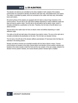 DCS [L-39 ALBATROS]
62 AIRCRAFT OVERVIEW
The elevator and ailerons are controlled by the sticks installed in both cockpits of the airplane.
Control sticks are connected to elevator and ailerons with tube rods, intermediate levers and rockers.
The rudder is controlled by pedals, which are connected to the rudder with tube rods, intermediate
levers and rockers.
All control surfaces of the airplane are equipped with trim tabs to reduce hinge moments on the
control surfaces. The trim tab on the right aileron deflects depending on aileron deflection angle and
does not have an electric motor. The trim tab on the left aileron has an electric motor, which is
remotely controlled by a pushbutton on the stick. Therefore, the trim tab on the left aileron is an
aileron trimmer.
The trim tab on the rudder does not have an electric motor and deflects depending on rudder
deflection angle.
Trim tabs on the left and right sides of the elevator have electric motors. The one on the right side is
remotely controlled by the pushbutton on the stick. This trim tab is an elevator trimmer.
The trim tab on the left side of the elevator deflects automatically 15° downward when the flaps are
extended in the landing position.
Elevator and aileron trimmers are controlled remotely with the help of electric motors. Trimmer
control buttons are located on the sticks. Neutral aileron and elevator trimmer position indicators are
located on the center console in both the front and the rear cockpit. In the rear cockpit, instead of an
elevator trimmer position indicator, the neutral elevator position indicator light is installed.
 