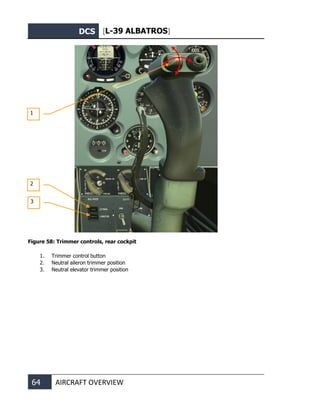 DCS [L-39 ALBATROS]
64 AIRCRAFT OVERVIEW
Figure 58: Trimmer controls, rear cockpit
1. Trimmer control button
2. Neutral aileron trimmer position
3. Neutral elevator trimmer position
2
1
3
 