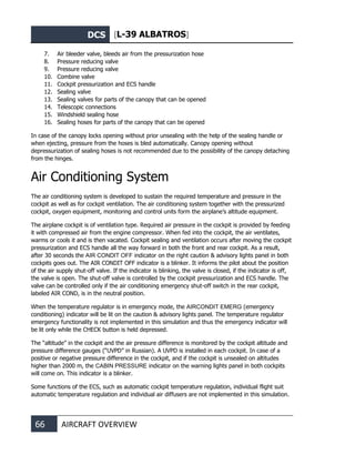 DCS [L-39 ALBATROS]
66 AIRCRAFT OVERVIEW
7. Air bleeder valve, bleeds air from the pressurization hose
8. Pressure reducing valve
9. Pressure reducing valve
10. Combine valve
11. Cockpit pressurization and ECS handle
12. Sealing valve
13. Sealing valves for parts of the canopy that can be opened
14. Telescopic connections
15. Windshield sealing hose
16. Sealing hoses for parts of the canopy that can be opened
In case of the canopy locks opening without prior unsealing with the help of the sealing handle or
when ejecting, pressure from the hoses is bled automatically. Canopy opening without
depressurization of sealing hoses is not recommended due to the possibility of the canopy detaching
from the hinges.
Air Conditioning System
The air conditioning system is developed to sustain the required temperature and pressure in the
cockpit as well as for cockpit ventilation. The air conditioning system together with the pressurized
cockpit, oxygen equipment, monitoring and control units form the airplane’s altitude equipment.
The airplane cockpit is of ventilation type. Required air pressure in the cockpit is provided by feeding
it with compressed air from the engine compressor. When fed into the cockpit, the air ventilates,
warms or cools it and is then vacated. Cockpit sealing and ventilation occurs after moving the cockpit
pressurization and ECS handle all the way forward in both the front and rear cockpit. As a result,
after 30 seconds the AIR CONDIT OFF indicator on the right caution & advisory lights panel in both
cockpits goes out. The AIR CONDIT OFF indicator is a blinker. It informs the pilot about the position
of the air supply shut-off valve. If the indicator is blinking, the valve is closed, if the indicator is off,
the valve is open. The shut-off valve is controlled by the cockpit pressurization and ECS handle. The
valve can be controlled only if the air conditioning emergency shut-off switch in the rear cockpit,
labeled AIR COND, is in the neutral position.
When the temperature regulator is in emergency mode, the AIRCONDIT EMERG (emergency
conditioning) indicator will be lit on the caution & advisory lights panel. The temperature regulator
emergency functionality is not implemented in this simulation and thus the emergency indicator will
be lit only while the CHECK button is held depressed.
The “altitude” in the cockpit and the air pressure difference is monitored by the cockpit altitude and
pressure difference gauges (“UVPD” in Russian). A UVPD is installed in each cockpit. In case of a
positive or negative pressure difference in the cockpit, and if the cockpit is unsealed on altitudes
higher than 2000 m, the CABIN PRESSURE indicator on the warning lights panel in both cockpits
will come on. This indicator is a blinker.
Some functions of the ECS, such as automatic cockpit temperature regulation, individual flight suit
automatic temperature regulation and individual air diffusers are not implemented in this simulation.
 