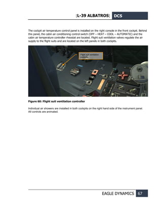 [L-39 ALBATROS] DCS
EAGLE DYNAMICS 67
The cockpit air temperature control panel is installed on the right console in the front cockpit. Behind
this panel, the cabin air conditioning control switch (OFF – HEAT – COOL – AUTOMATIC) and the
cabin air temperature controller rheostat are located. Flight suit ventilation valves regulate the air
supply to the flight suits and are located on the left panels in both cockpits.
Figure 60: Flight suit ventilation controller
Individual air showers are installed in both cockpits on the right hand side of the instrument panel.
All controls are animated.
Flight suit ventilation
controller
 