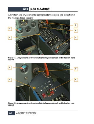 DCS [L-39 ALBATROS]
68 AIRCRAFT OVERVIEW
Air system and environmental control system controls and indication in
the front and rear cockpits
Figure 61: Air system and environmental control system controls and indication, front
cockpit
Figure 62: Air system and environmental control system controls and indication, rear
cockpit
1
2
3
4
5
1
2
4
6
 