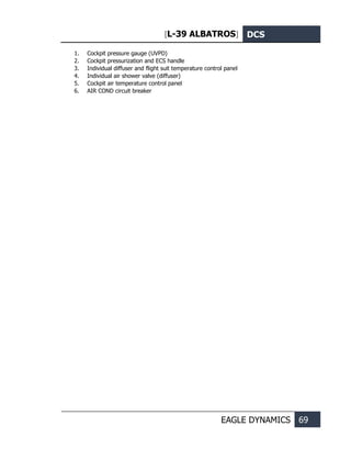 [L-39 ALBATROS] DCS
EAGLE DYNAMICS 69
1. Cockpit pressure gauge (UVPD)
2. Cockpit pressurization and ECS handle
3. Individual diffuser and flight suit temperature control panel
4. Individual air shower valve (diffuser)
5. Cockpit air temperature control panel
6. AIR COND circuit breaker
 