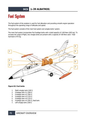 DCS [L-39 ALBATROS]
70 AIRCRAFT OVERVIEW
Fuel System
The fuel system of the airplane is used for fuel allocation and providing smooth engine operation
throughout the operating range of altitudes and speed.
The fuel system consists of the main fuel system and wingtip tanks’ system.
The main fuel system incorporates five fuselage tanks with a total capacity of 1100 liters (825 kg). To
increase the range of flight, two wingtip tanks are present with a capacity of 100 liters each. Total
fuel load is 975 kg.
Figure 63: Fuel tanks
1. Right wingtip tank (100 l)
2. Fuselage tank #1 (260 l)
3. Fuselage tank #2 (365 l)
4. Fuselage tank #3 (135 l)
5. Fuselage tank #4 (135 l)
6. Fuselage tank #5 (205 l), feed tank
7. Left wingtip tank (100 l)
1
2
3
4
5
6
7
 