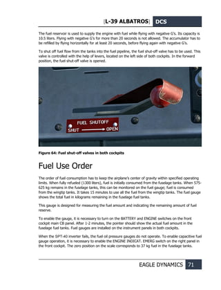 [L-39 ALBATROS] DCS
EAGLE DYNAMICS 71
The fuel reservoir is used to supply the engine with fuel while flying with negative G’s. Its capacity is
10.5 liters. Flying with negative G’s for more than 20 seconds is not allowed. The accumulator has to
be refilled by flying horizontally for at least 20 seconds, before flying again with negative G’s.
To shut off fuel flow from the tanks into the fuel pipeline, the fuel shut-off valve has to be used. This
valve is controlled with the help of levers, located on the left side of both cockpits. In the forward
position, the fuel shut-off valve is opened.
Figure 64: Fuel shut-off valves in both cockpits
Fuel Use Order
The order of fuel consumption has to keep the airplane’s center of gravity within specified operating
limits. When fully refueled (1300 liters), fuel is initially consumed from the fuselage tanks. When 575-
625 kg remains in the fuselage tanks, this can be monitored on the fuel gauge; fuel is consumed
from the wingtip tanks. It takes 15 minutes to use all the fuel from the wingtip tanks. The fuel gauge
shows the total fuel in kilograms remaining in the fuselage fuel tanks.
This gauge is designed for measuring the fuel amount and indicating the remaining amount of fuel
reserve.
To enable the gauge, it is necessary to turn on the BATTERY and ENGINE switches on the front
cockpit main CB panel. After 1-2 minutes, the pointer should show the actual fuel amount in the
fuselage fuel tanks. Fuel gauges are installed on the instrument panels in both cockpits.
When the SPT-40 inverter fails, the fuel oil pressure gauges do not operate. To enable capacitive fuel
gauge operation, it is necessary to enable the ENGINE INDICAT. EMERG switch on the right panel in
the front cockpit. The zero position on the scale corresponds to 37 kg fuel in the fuselage tanks.
 