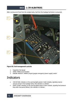 DCS [L-39 ALBATROS]
72 AIRCRAFT OVERVIEW
After running out of fuel from the wingtip tanks, fuel from the fuselage fuel tanks is consumed.
Figure 65: Fuel management controls
1. Capacitive fuel gauge
2. WING TANKS circuit breaker
3. ENGINE INDICAT. EMERG (Engine gauges emergency power supply) switch
Indicators
• 150 KG FUEL indicator on the warning lights panel in both cockpits, signaling reserve
amount of fuel in the fuselage tanks; this indicator is a blinker.
• DON’T START indicator on the warning lights panel in both cockpits, signaling fuel pressure
drop after fuel pump (blinks); this indicator is a blinker.
1
2
3
 