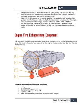 [L-39 ALBATROS] DCS
EAGLE DYNAMICS 73
• FUEL FILTER indicator on the caution & advisory lights panel in both cockpits, showing
pressure difference on the fuel filter (the filter is designed to clean fuel from mechanical
impurities). This indicator operates in continuous mode.
• WING TIP TANKS indicator on the caution & advisory lights panel in both cockpits, which
goes out when fuel pressure in the wingtip tanks increases and comes on when the wingtip
tanks are empty. When the wingtip tanks run out of fuel and the WING TIP TANKS
indicator illuminates, it is necessary to switch off the WING TANKS automatic circuit
breaker on the main CB panel in the front cockpit. This indicator operates in continuous
mode.
Engine Fire Extinguishing Equipment
The engine fire extinguishing equipment is designed to extinguish fire in the fire hazardous engine
zone. This zone includes the fuel assembly of the engine, the combustion chamber and the gas
chamber housing.
Figure 66: Engine fire extinguishing equipment
1. AI-25TL engine
2. Distribution manifold / spray ring
3. Sapphire-5 APU
4. Bottle head with extinguisher valve and pyrotechnical charges
1
2
3
5
4
 