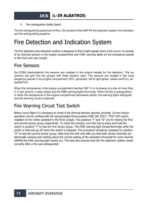 DCS [L-39 ALBATROS]
74 AIRCRAFT OVERVIEW
5. Fire extinguisher bottle (tank)
The fire extinguishing equipment of the L-39 consists of the SSP-FK fire detection system, fire indication
and fire extinguishing systems.
Fire Detection and Indication System
The fire detection and indication system is designed so that a light signals when a fire occurs. It consists
of six thermal sensors in the engine compartment and FIRE warning lights on the emergency panels
in the front and rear cockpit.
Fire Sensors
Six DTBG thermoelectric fire sensors are installed in the engine nacelle for fire detection. The six
sensors are split into two groups with three sensors each. The sensors are located in the most
dangerous places in the engine compartment: APU, generator, left & right igniter, waste can/FCU, air-
starter/FCU.
When the temperature in the engine compartment reaches 200 °C or increases at a rate of more than
4 °C per second, a relay closes and the FIRE warning lights illuminate. When the fire is extinguished
or when the temperature in the engine compartment decreases rapidly, the warning lights extinguish
and the warning circuit is rearmed.
Fire Warning Circuit Test Switch
Before every flight it is necessary to check if the thermal sensors operate correctly. Correct sensor
operation can be verified with the spring-loaded three-position FIRE SIG TEST / TEST SSP switch,
installed on the center pedestal in the front cockpit. The positions “I” and “II” are for testing the first
and second sensor group respectively. To check the sensors, one first has to press and hold the
switch in position “I” to test the first sensor group. The FIRE warning light should illuminate while the
switch is held and go off when the switch is released. This procedure should be repeated for position
“II” to test the second sensor group. Note that this test only tells you that both sensor channels are
electrically working and nothing about the correct setting of the activation threshold for each channel
(WHEN the FIRE warning light comes on). This test also ensures that the fire detection system resets
correctly after a fire was extinguished.
 