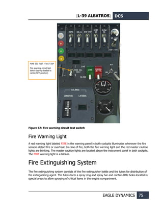[L-39 ALBATROS] DCS
EAGLE DYNAMICS 75
Figure 67: Fire warning circuit test switch
Fire Warning Light
A red warning light labeled FIRE in the warning panel in both cockpits illuminates whenever the fire
sensors detect fire or overheat. In case of fire, both the fire warning light and the red master caution
lights are blinking. The master caution lights are located above the instrument panel in both cockpits.
The FIRE warning light is a blinker.
Fire Extinguishing System
The fire extinguishing system consists of the fire extinguisher bottle and the tubes for distribution of
the extinguishing agent. The tubes form a spray ring and spray bar and contain little holes located in
special areas to allow spraying of critical items in the engine compartment.
FIRE SIG TEST / TEST SSP
Fire warning circuit test
switch (spring-loaded to
center/OFF position)
 