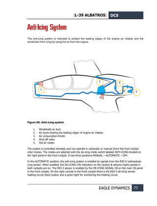 [L-39 ALBATROS] DCS
EAGLE DYNAMICS 77
Anti-Icing System
The anti-icing system is intended to protect the leading edges of the engine air intakes and the
windshield from icing by using hot air from the engine.
Figure 69: Anti-icing system
1. Windshield air duct
2. Air ducts heating the leading edges of engine air intakes
3. Air consumption limiter
4. Shut-off valve
5. Hot air intake
The system is controlled remotely and can operate in automatic or manual (from the front cockpit
only) modes. The modes are selected with the de-icing mode switch labeled ANTI-ICING located on
the right panel in the front cockpit. It has three positions MANUAL – AUTOMATIC – OFF.
In the AUTOMATIC position, the anti-icing system is enabled by signals from the RIO-3 radioisotope
icing sensor. When enabled, the DE-ICING ON indicators on the caution & advisory lights panels in
both cockpits are on. The RIO-3 sensor is enabled by the DE-ICING SIGNAL CB on the main CB panel
in the front cockpit. On the right console in the front cockpit there is the RIO-3 de-icing sensor
heating circuit check button and a green light for monitoring the heating circuit.
1
5 4
3
2
 