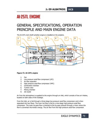 [L-39 ALBATROS] DCS
EAGLE DYNAMICS 79
AI-25TL ENGINE
GENERAL SPECIFICATIONS, OPERATION
PRINCIPLE AND MAIN ENGINE DATA
The AI-25TL twin-shaft turbofan engine is installed on the airplane.
Figure 71: AI-25TL engine
1. Fan
2. Low pressure axial flow compressor (LPC)
3. Air flow separator
4. High pressure axial flow compressor (HPC)
5. Combustion chamber
6. Turbine rotor
7. Mixing chamber
8. Jet nozzle
Air from the atmosphere is supplied to the engine through an inlet, which consists of two air intakes,
located on both sides of the fuselage.
From the inlet, air is fed through a three-stage low-pressure axial flow compressor and is then
separated into two flows. The inner hot flow is fed to a nine-stage high-pressure axial flow
compressor. The outer by-pass flow is directed to the by-pass exhaust through a mixer where the
flow is converted into kinetic energy. The air flow from the high pressure axial flow compressor
2 3 4 5 6 7 8
1
 