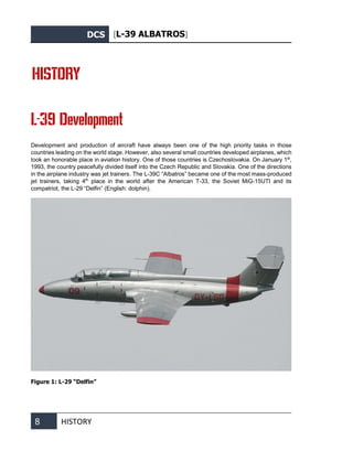 DCS [L-39 ALBATROS]
8 HISTORY
HISTORY
L-39 Development
Development and production of aircraft have always been one of the high priority tasks in those
countries leading on the world stage. However, also several small countries developed airplanes, which
took an honorable place in aviation history. One of those countries is Czechoslovakia. On January 1st
,
1993, the country peacefully divided itself into the Czech Republic and Slovakia. One of the directions
in the airplane industry was jet trainers. The L-39С “Albatros” became one of the most mass-produced
jet trainers, taking 4th
place in the world after the American T-33, the Soviet MiG-15UTI and its
compatriot, the L-29 “Delfin” (English: dolphin).
Figure 1: L-29 “Delfin”
 