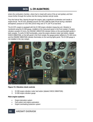 DCS [L-39 ALBATROS]
80 AIRCRAFT OVERVIEW
enters the combustion chamber, where fuel is mixed with some of the air and ignited, and then
moves further through the turbine into the mixing chamber and jet nozzle.
Thus the fuel-air flow, flowing through the engine, gets a significant acceleration and results in
engine thrust. The AI-25TL develops around 16.9 kN (3,800 lb) static thrust during a standard
atmospheric pressure of 1013 hPa (29.92 inHg) and 15 °C (59 °F) at sea level.
The AI-25TL engine is equipped with the IV-300 engine vibration measuring unit. Vibration is
monitored using the IV-200 gauge, installed on the instrument panel in the front cockpit. If engine
vibration exceeds 33 mm/s, the ENGINE VIBRATION indicator blinks on the warning light panels in
both cockpits. To verify IV-300 functionality, press the engine vibration meter test button, labeled
CHECK VIBRATION, on the left panel in the front cockpit, the gauge pointer deflects to 75-100 mm/s
and the ENGINE VIBRATION indicator illuminates on the warning lights panel. The IV-200 gauge is
not installed in the rear cockpit.
Figure 72: Vibration check controls
1. IV-300 engine vibration meter test button (labeled CHECK VIBRATION)
2. IV-200 engine vibration gauge
Main engine systems:
• Engine lubrication system
• Fuel system and engine automation
• Engine overheating protection system
1 2
 