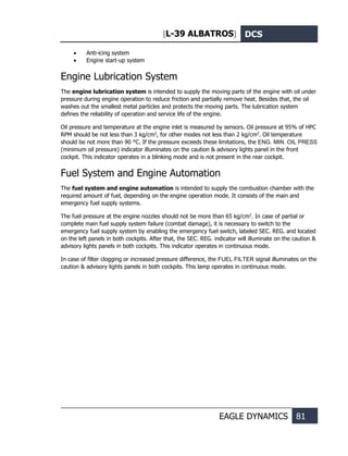 [L-39 ALBATROS] DCS
EAGLE DYNAMICS 81
• Anti-icing system
• Engine start-up system
Engine Lubrication System
The engine lubrication system is intended to supply the moving parts of the engine with oil under
pressure during engine operation to reduce friction and partially remove heat. Besides that, the oil
washes out the smallest metal particles and protects the moving parts. The lubrication system
defines the reliability of operation and service life of the engine.
Oil pressure and temperature at the engine inlet is measured by sensors. Oil pressure at 95% of HPC
RPM should be not less than 3 kg/cm2
, for other modes not less than 2 kg/cm2
. Oil temperature
should be not more than 90 °C. If the pressure exceeds these limitations, the ENG. MIN. OIL PRESS
(minimum oil pressure) indicator illuminates on the caution & advisory lights panel in the front
cockpit. This indicator operates in a blinking mode and is not present in the rear cockpit.
Fuel System and Engine Automation
The fuel system and engine automation is intended to supply the combustion chamber with the
required amount of fuel, depending on the engine operation mode. It consists of the main and
emergency fuel supply systems.
The fuel pressure at the engine nozzles should not be more than 65 kg/cm2
. In case of partial or
complete main fuel supply system failure (combat damage), it is necessary to switch to the
emergency fuel supply system by enabling the emergency fuel switch, labeled SEC. REG. and located
on the left panels in both cockpits. After that, the SEC. REG. indicator will illuminate on the caution &
advisory lights panels in both cockpits. This indicator operates in continuous mode.
In case of filter clogging or increased pressure difference, the FUEL FILTER signal illuminates on the
caution & advisory lights panels in both cockpits. This lamp operates in continuous mode.
 