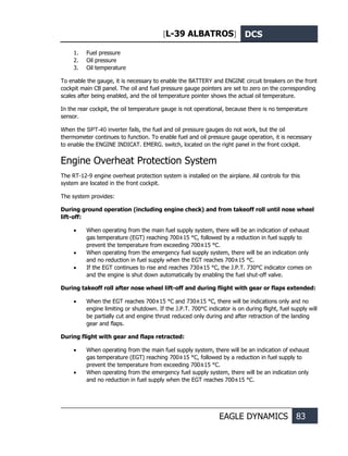 [L-39 ALBATROS] DCS
EAGLE DYNAMICS 83
1. Fuel pressure
2. Oil pressure
3. Oil temperature
To enable the gauge, it is necessary to enable the BATTERY and ENGINE circuit breakers on the front
cockpit main CB panel. The oil and fuel pressure gauge pointers are set to zero on the corresponding
scales after being enabled, and the oil temperature pointer shows the actual oil temperature.
In the rear cockpit, the oil temperature gauge is not operational, because there is no temperature
sensor.
When the SPT-40 inverter fails, the fuel and oil pressure gauges do not work, but the oil
thermometer continues to function. To enable fuel and oil pressure gauge operation, it is necessary
to enable the ENGINE INDICAT. EMERG. switch, located on the right panel in the front cockpit.
Engine Overheat Protection System
The RT-12-9 engine overheat protection system is installed on the airplane. All controls for this
system are located in the front cockpit.
The system provides:
During ground operation (including engine check) and from takeoff roll until nose wheel
lift-off:
• When operating from the main fuel supply system, there will be an indication of exhaust
gas temperature (EGT) reaching 700±15 °С, followed by a reduction in fuel supply to
prevent the temperature from exceeding 700±15 °С.
• When operating from the emergency fuel supply system, there will be an indication only
and no reduction in fuel supply when the EGT reaches 700±15 °С.
• If the EGT continues to rise and reaches 730±15 °С, the J.P.T. 730°С indicator comes on
and the engine is shut down automatically by enabling the fuel shut-off valve.
During takeoff roll after nose wheel lift-off and during flight with gear or flaps extended:
• When the EGT reaches 700±15 °С and 730±15 °С, there will be indications only and no
engine limiting or shutdown. If the J.P.T. 700°С indicator is on during flight, fuel supply will
be partially cut and engine thrust reduced only during and after retraction of the landing
gear and flaps.
During flight with gear and flaps retracted:
• When operating from the main fuel supply system, there will be an indication of exhaust
gas temperature (EGT) reaching 700±15 °С, followed by a reduction in fuel supply to
prevent the temperature from exceeding 700±15 °С.
• When operating from the emergency fuel supply system, there will be an indication only
and no reduction in fuel supply when the EGT reaches 700±15 °С.
 