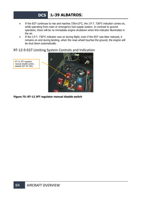 DCS [L-39 ALBATROS]
84 AIRCRAFT OVERVIEW
• If the EGT continues to rise and reaches 730±15°С, the J.P.T. 730°С indicator comes on,
while operating from main or emergency fuel supply system. In contrast to ground
operation, there will be no immediate engine shutdown when this indicator illuminates in
the air.
• If the J.P.T. 730°С indicator was on during flight, even if the EGT was later reduced, it
remains on and during landing, when the nose wheel touches the ground, the engine will
be shut down automatically.
RT-12-9 EGT Limiting System Controls and Indication
Figure 75: RT-12 JPT regulator manual disable switch
RT-12 JPT regulator
manual disable switch,
labeled OFF JPT REG
 