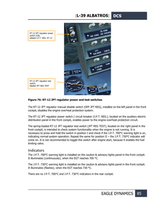 [L-39 ALBATROS] DCS
EAGLE DYNAMICS 85
Figure 76: RT-12 JPT regulator power and test switches
The RT-12 JPT regulator manual disable switch (OFF JPT REG), installed on the left panel in the front
cockpit, disables the engine overheat protection system.
The RT-12 JPT regulator power switch / circuit breaker (J.P.T. REG.), located on the auxiliary electric
distribution panel in the front cockpit, enables power to the engine overheat protection circuit.
The spring-loaded RT-12 JPT regulator test switch (JPT REG TEST), located on the right panel in the
front cockpit, is intended to check system functionality when the engine is not running. It is
necessary to press and hold the switch in position I and check if the J.P.T. 700°С warning light is on,
indicating normal system operation. Repeat the same for position II – the J.P.T. 730°С indicator will
come on. It is not recommended to toggle this switch after engine start, because it enables the fuel
limiting valve.
Indicators
The J.P.T. 700°С warning light is installed on the caution & advisory lights panel in the front cockpit.
It illuminates (continuously), when the EGT reaches 700 °С.
The J.P.T. 730°С warning light is installed on the caution & advisory lights panel in the front cockpit.
It illuminates (flashes), when the EGT reaches 730 °С.
There are no J.P.T. 700°С and J.P.T. 730°С indicators in the rear cockpit.
RT-12 JPT regulator power
switch (CB),
labeled J.P.T. REG. RT-12
RT-12 JPT regulator test
switch,
labeled JPT REG TEST
 