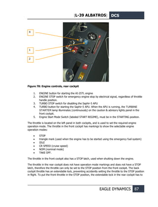 [L-39 ALBATROS] DCS
EAGLE DYNAMICS 87
Figure 78: Engine controls, rear cockpit
1. ENGINE button for starting the AI-25TL engine
2. ENGINE STOP switch for emergency engine stop by electrical signal, regardless of throttle
handle position.
3. TURBO STOP switch for disabling the Saphir-5 APU
4. TURBO button for starting the Saphir-5 APU. When the APU is running, the TURBINE
STARTER lamp illuminates (continuously) on the caution & advisory lights panel in the
front cockpit.
5. Engine Start Mode Switch (labeled START REGIME), must be in the STARTING position.
The throttle is located on the left panel in both cockpits, and is used to set the required engine
operation mode. The throttle in the front cockpit has markings to show the selectable engine
operation modes:
• STOP
• triangle mark (used when the engine has to be started using the emergency fuel system)
• IDLE
• CR SPEED (cruise speed)
• NOM (nominal mode)
• TAKE OFF.
The throttle in the front cockpit also has a STOP latch, used when shutting down the engine.
The throttle in the rear cockpit does not have operation mode markings and does not have a STOP
latch, therefore the throttle can only be set to the STOP position from the front cockpit. The back
cockpit throttle has an extendable lock, preventing accidently setting the throttle to the STOP position
in flight. To put the front throttle in the STOP position, the extendable lock in the rear cockpit has to
1
2
4
 
