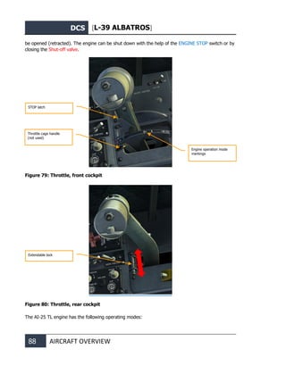 DCS [L-39 ALBATROS]
88 AIRCRAFT OVERVIEW
be opened (retracted). The engine can be shut down with the help of the ENGINE STOP switch or by
closing the Shut-off valve.
Figure 79: Throttle, front cockpit
Figure 80: Throttle, rear cockpit
The AI-25 TL engine has the following operating modes:
STOP latch
Engine operation mode
markings
Throttle cage handle
(not used)
Extendable lock
 