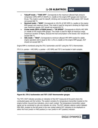 [L-39 ALBATROS] DCS
EAGLE DYNAMICS 89
• Takeoff mode – “TAKE OFF”. Corresponds to the maximum allowed high pressure
compressor (HPC) RPM of 106.8% (n1 needle on the engine RPM gauge) and maximum
thrust. This mode is used for takeoff, climbing and increasing the flight speed. EGT should
not exceed 660 °С.
• Nominal mode – “NOM”. Corresponds to 103,2% of HPC RPM (n1 needle on the engine
RPM gauge) and maximum thrust. This mode is used for long-term climbing for flight with
near maximum speeds. EGT should not exceed 625 °С.
• Cruise mode (85% of NOM power) – “CR SPEED”. Corresponds to 99,6% HPC RPM
(n1 needle on the engine RPM gauge). This mode is used for flight at maximum range
(maximum duration of flight), because the fuel consumption is the lowest. EGT should not
exceed 590 °С.
• Idle mode – “IDLE”. Corresponds to minimum allowed HPC RPM needed for stable
engine operation and is equal to 56± 1,5% (n1 needle on the engine RPM gauge). EGT
should not exceed 600 °С.
Engine RPM is monitored using the ITE-2 tachometer and EGT using the TST-2 thermometer.
ITE-2 (n1 pointer – HPC RPM, n2 pointer – LPC RPM) and TST-2 are located in both cockpits.
Figure 81: ITE-2 tachometer and TST-2 EGT thermometer gauges
The TST-2 EGT indicator provides an indication of the EGT measured at the point where the
combusted gases exit the turbine. The system consists of a temperature transmitter located on the
engine turbine ring and two indicators, one in each cockpit. The temperature transmitter output
signal can be connected to only one indicator at a time. The EGT indicator selector switch (labeled
ENG IND), located on the left panel in the rear cockpit selects EGT indication to be displayed on
either the front (switch in FWD position) or rear (switch in AFT position) indicator.
TST-2 thermometer
ITE-2 tachometer
 