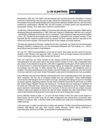 [L-39 ALBATROS] DCS
EAGLE DYNAMICS 9
Developed in 1956, the L-29 “Delfin” won the Warsaw pact countries’ jet trainer competition. It marked
a new era in pilot training, was very easy to pilot, robust and undemanding in service. At the same time,
this airplane had several disadvantages and enhancement attempts showed that the L-29 had limited
potential for modernization. Besides that, the fast evolution of aviation posed new requirements in
young pilots’ training. Thus, there was a need for a new jet trainer.
The Ministry of National Defense (MND) of Czechoslovakia officially ordered the airplane. MND started
developing technical specifications in 1963. Work was ongoing in collaboration with the main customer
– the Ministry of Defense of the Soviet Union. In particular, it was required to keep the positive qualities
of the L-29, increase thrust-to-weight ratio and reliability in operations from unpaved runways. It was
indicated that the maximum speed should not exceed 700 km/h. Special attention was paid to the
trainee and trainer cockpits. They should be similar to the cockpits of combat airplanes.
This task was delivered to the team, headed by the main constructor Jan Vlček from the Aeronautical
Research Institute in Letňany (LVÚ, now the Aeronautical Research and Test Institute, a.s. – VZLÚ).
Karel Dlouhý was the project’s chief designer.
On July 15th
, 1964, final specifications of the new jet trainer were ready and the name for the new
airplane L-39С “Albatros” was approved. After 1,5 years of work, all design activities were transferred
to Aero Vodochody, where Jan Vlček moved with his team.
From the beginning, Jan Vlček decided on the classical cantilever low-wing scheme, three-point
retractable gear and with trainer behind the trainee tandem cockpit. For the L-39C a trapezoidal wing
was chosen. It was decided to equip the L-39С with a ruggedized landing gear, which is quite common
for all jet trainers. To protect the engine from foreign objects, air intakes were located on both sides of
the fuselage over the wing. To teach trainees how to employ weapons, two hardpoints could be
installed. The ground maintenance of the airplane was well thought out; in particular, size and location
of various inspection covers were chosen thoroughly to ease ground maintenance as much as possible.
A lot of attention was paid to the selection of the power plant. From a reliability point of view, two engines
were necessary, but this led to increased weight and fuel consumption. These disadvantages
convinced the chief designer that one engine is enough, especially after taking into account increased
jet engine reliability. Regarding engines, the plan was to install the Czech M-270 with thrust up to 2500
kgF, which Prague “Motorlet” factory was working on. The Soviet side was insisting on installation of
the AI-25 with 1450 kgF thrust, which was in the final stage of development at the “Progress” design
bureau (located in Zaporozhje), headed by A.G. Ivchenko. In the end, the AI-25 was chosen, because
Prague’s engine was slightly too big for the light jet trainer. Besides that, after stand testing, it was
obvious that operational development of this engine could not be finished fast enough.
During 1964-66, models in scale 1:4, 1:5 and 1:25 were verified in the LVÚ’s wind tunnels. Based on
these results, the form of the wing, the air intake configuration and several other components were
finalized. In February 1967, a wooden model of the airplane was ready and a prototyping committee
started working.
In the same year, a model manufactured in Letňany was tested in “TsAGIs” (Central Aerohydrodynamic
Institute) high-velocity and spin wind tunnels nearby Moscow. Similar testing continued in
Czechoslovakia. By the end of 1968, all aerodynamic testing was finished.
 